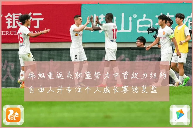 韩旭重返美职篮努力中曾效力纽约自由人并专注个人成长赛场复盘