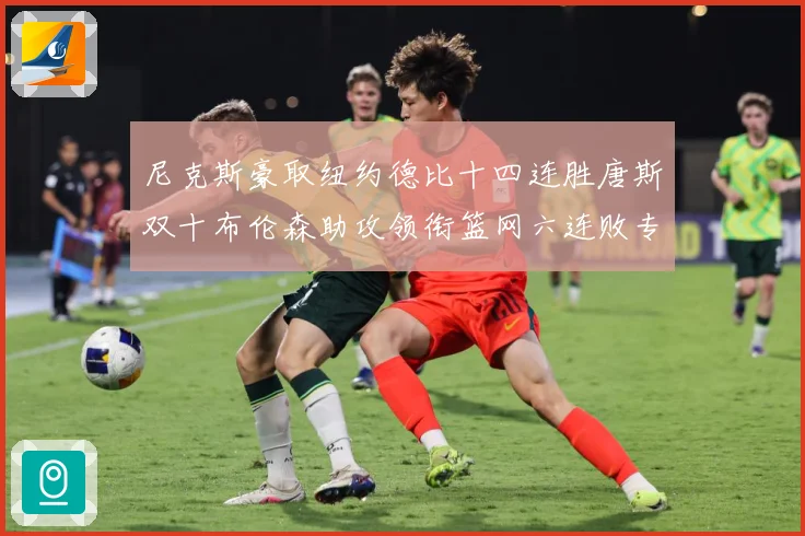 尼克斯豪取纽约德比十四连胜唐斯双十布伦森助攻领衔篮网六连败专题观察
