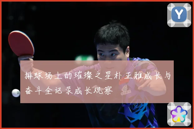 排球场上的璀璨之星朴正雅成长与奋斗全记录成长观察