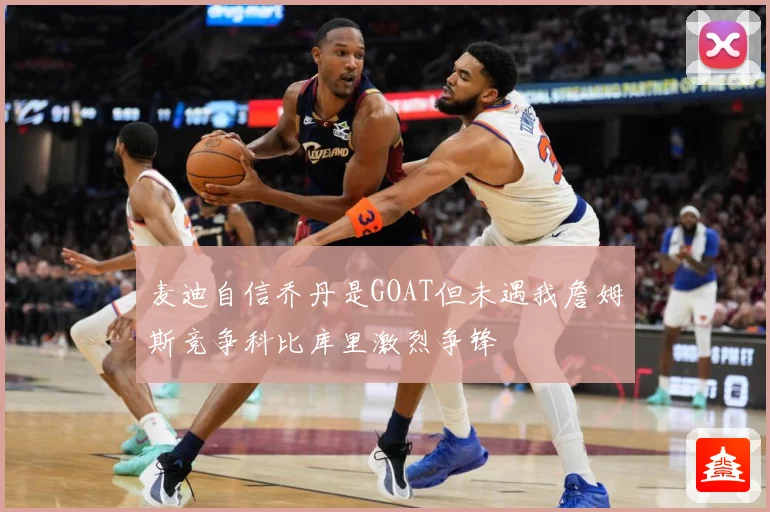 麦迪自信乔丹是GOAT但未遇我詹姆斯竞争科比库里激烈争锋