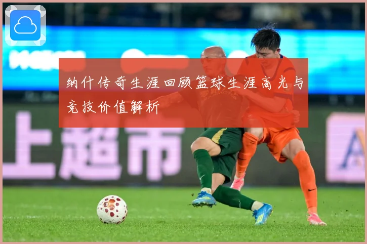 纳什传奇生涯回顾篮球生涯高光与竞技价值解析