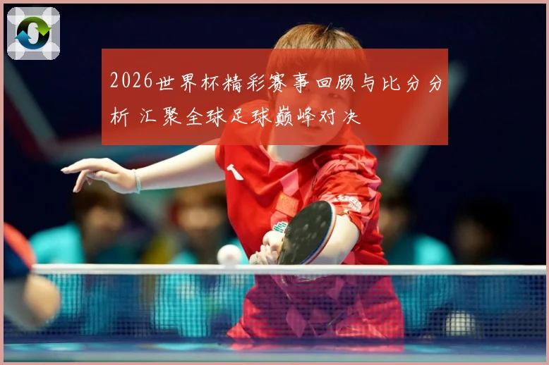 2026世界杯精彩赛事回顾与比分分析 汇聚全球足球巅峰对决
