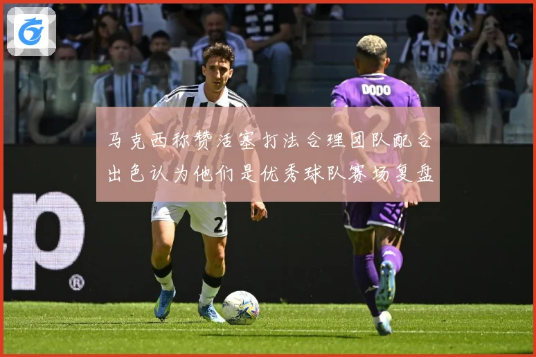 马克西称赞活塞打法合理团队配合出色认为他们是优秀球队赛场复盘